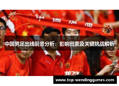 中国男足出线前景分析：影响因素及关键挑战解析