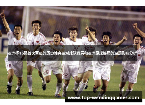亚洲杯16强首次晋级的历史性突破对球队发展和亚洲足球格局的深远影响分析