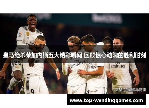 皇马绝杀莱加内斯五大精彩瞬间 回顾惊心动魄的胜利时刻