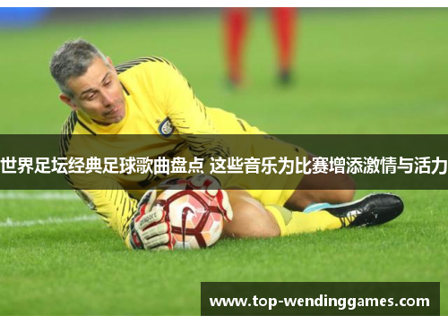 世界足坛经典足球歌曲盘点 这些音乐为比赛增添激情与活力