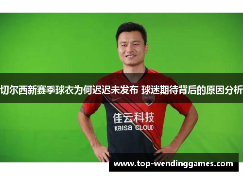 切尔西新赛季球衣为何迟迟未发布 球迷期待背后的原因分析