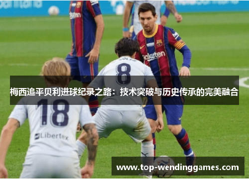 梅西追平贝利进球纪录之路：技术突破与历史传承的完美融合