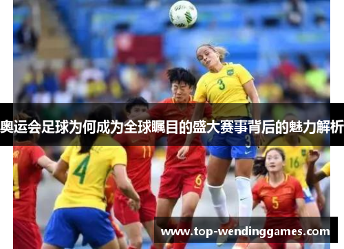 奥运会足球为何成为全球瞩目的盛大赛事背后的魅力解析
