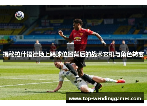 揭秘拉什福德场上踢球位置背后的战术玄机与角色转变
