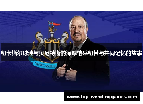 纽卡斯尔球迷与贝尼特斯的深厚情感纽带与共同记忆的故事