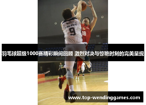 羽毛球超级1000赛精彩瞬间回顾 激烈对决与惊艳时刻的完美呈现