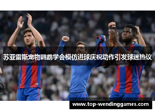 苏亚雷斯宠物鹦鹉学会模仿进球庆祝动作引发球迷热议