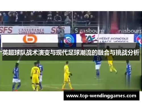 英超球队战术演变与现代足球潮流的融合与挑战分析
