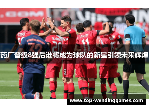 药厂晋级8强后谁将成为球队的新星引领未来辉煌