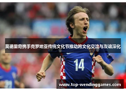 莫德里奇携手克罗地亚传统文化节推动跨文化交流与友谊深化