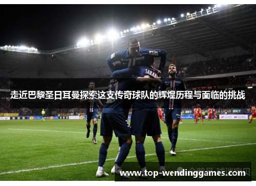 走近巴黎圣日耳曼探索这支传奇球队的辉煌历程与面临的挑战