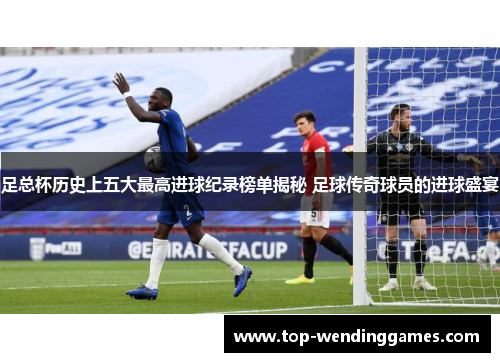足总杯历史上五大最高进球纪录榜单揭秘 足球传奇球员的进球盛宴