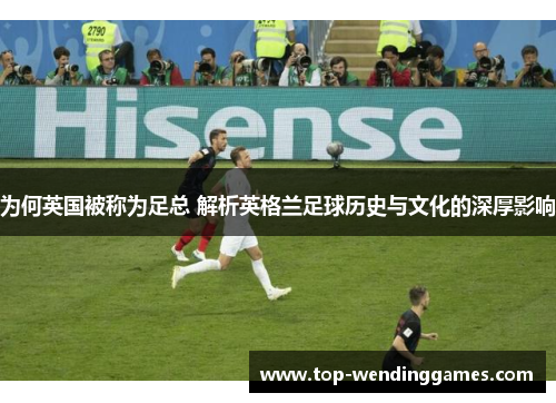 为何英国被称为足总 解析英格兰足球历史与文化的深厚影响