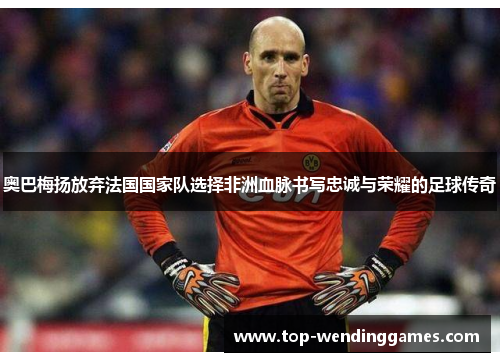 奥巴梅扬放弃法国国家队选择非洲血脉书写忠诚与荣耀的足球传奇