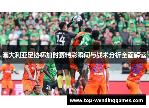 澳大利亚足协杯加时赛精彩瞬间与战术分析全面解读