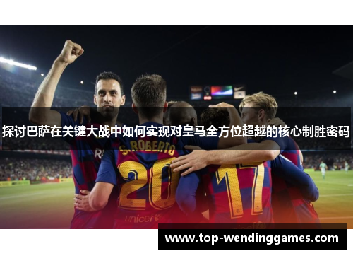 探讨巴萨在关键大战中如何实现对皇马全方位超越的核心制胜密码