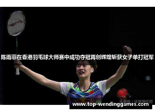 陈雨菲在香港羽毛球大师赛中成功夺冠再创辉煌斩获女子单打冠军