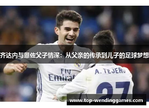 齐达内与恩佐父子情深：从父亲的传承到儿子的足球梦想