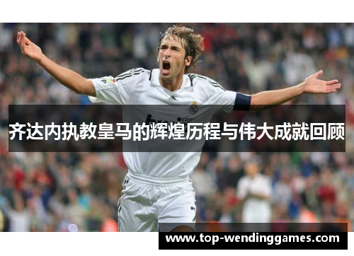 齐达内执教皇马的辉煌历程与伟大成就回顾