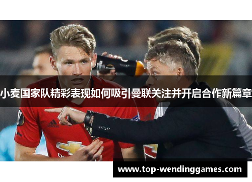小麦国家队精彩表现如何吸引曼联关注并开启合作新篇章