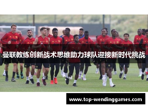 曼联教练创新战术思维助力球队迎接新时代挑战 曼联教练创新战术思维助力球队迎接新时代挑战