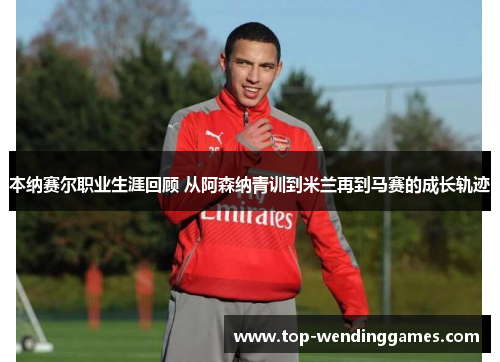 本纳赛尔职业生涯回顾 从阿森纳青训到米兰再到马赛的成长轨迹 本纳赛尔职业生涯回顾 从阿森纳青训到米兰再到马赛的成长轨迹